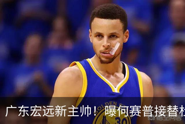 广东宏远新主帅！曝何赛普接替杜锋，目标冲击前四