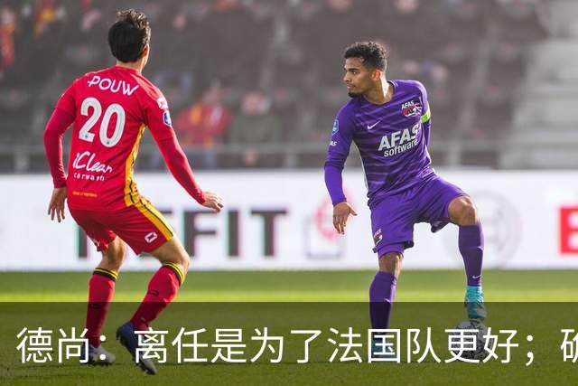 德尚：离任是为了法国队更好；确实收到一些邀请，会慢慢考虑