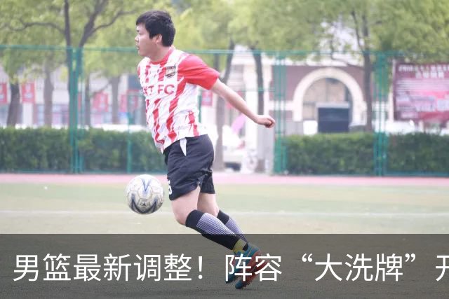 男篮最新调整！阵容“大洗牌”开启 ，“广东王”归来，徐杰迎机会