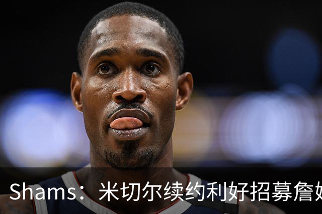 Shams：米切尔续约利好招募詹姆斯 明确欢迎41岁超巨加盟并肩作战